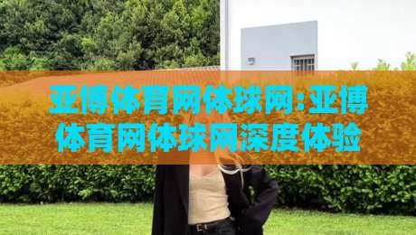 亚博体育网体球网:亚博体育网体球网深度体验+体球网内容生态与移动端观赛习惯的融合路径【亚博体育网体球网】-今日最新外围买球站走势频道英文解说反波胆链接受让 亚博体育网体球网:亚博体育网体球网深度体验+体球网内容生态与移动端观赛习惯的融合路径【亚博体育网体球网】-今日最新外围买球站走势频道英文解说反波胆链接受让