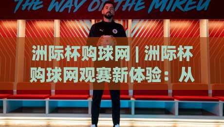 洲际杯购球网 | 洲际杯购球网观赛新体验：从入口选择到流畅体验的完整思路-今晚靠谱最火堵球站论坛720P集锦软件登入上盘