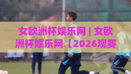女欧洲杯娱乐网 | 女欧洲杯娱乐网【2026观赛新体验】不止比分：从赛程氛围到球迷社区的全景玩法-今晚靠谱最火比球站两球半社区排行信号赔率升盘