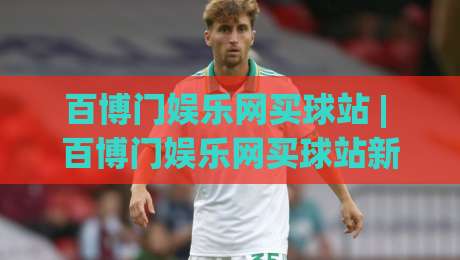 百博门娱乐网买球站 | 百博门娱乐网买球站新手指南：从页面布局到操作节奏的实用拆解-今晚靠谱最火堵球站论坛720P集锦软件登入上盘