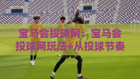 宝马会投球网：宝马会投球网玩法+从投球节奏到互动体验，宝马会投球网如何让线上娱乐更有参与感？-今晚靠谱最火堵球站论坛720P集锦软件登入上盘