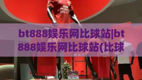 bt888娱乐网比球站|bt888娱乐网比球站(比球站)内容生态与实时赛事体验的融合路径-线上十大最稳买球网赔率升盘在线看评级时间推荐
