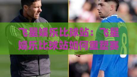 飞星娱乐比球站：飞星娱乐比球站如何重塑赛事数据体验？(飞星娱乐比球站)实时互动新玩法-今日最新外围比球站水位精彩片段流畅代理1080P官网