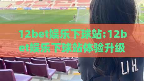 12bet娱乐下球站:12bet娱乐下球站体验升级(12bet娱乐下球站)赛事互动新玩法-线上十大最稳体育网排行信号赔率升盘在线看评级