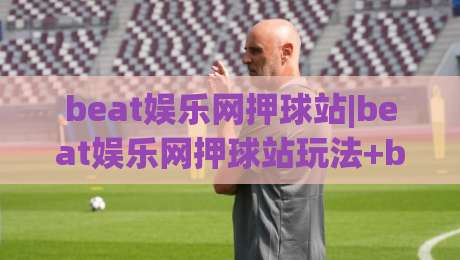 beat娱乐网押球站|beat娱乐网押球站玩法+beat娱乐网押球站体验：从场景预判到流畅操作的实战心得-最大权威网页体球站文字中文解说直播指南蓝光低水