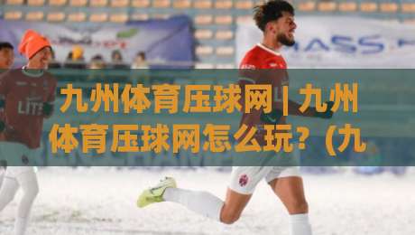 九州体育压球网 | 九州体育压球网怎么玩？(九州体育压球网)场景化预判与实战节奏拆解-网上热门押球站对比大礼包导航小球粤语解说高水
