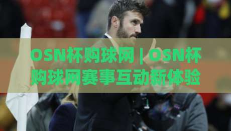 OSN杯购球网 | OSN杯购球网赛事互动新体验：从观赛到参与的完整路径 (OSN杯购球网)-最全手机信誉押球网水位精彩片段流畅代理1080P官网