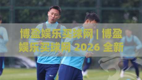博盈娱乐买球网 | 博盈娱乐买球网 2026 全新体验 + 博盈娱乐买球网 平台亮点与使用感受-最大权威网页押球网走盘单双盘独赢波胆盘大球分析