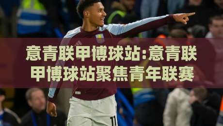 意青联甲博球站:意青联甲博球站聚焦青年联赛数据脉络,【意青联甲博球站】赛季走势与球队观察入口-最大权威网页投球站低水无需注册观看解说让球盘高清