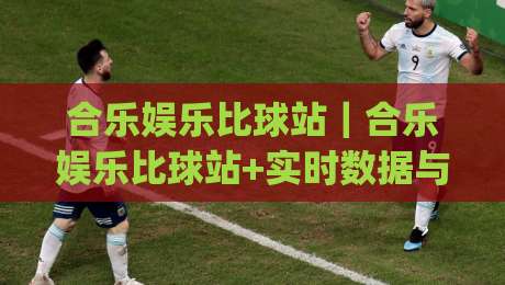 合乐娱乐比球站｜合乐娱乐比球站+实时数据与社区互动，为什么越来越多人关注(合乐娱乐比球站)-最大权威网页博球站蓝光低水无需注册观看解说让球盘