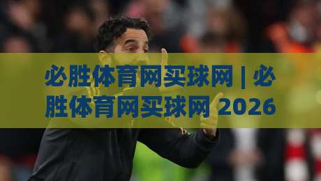 必胜体育网买球网 | 必胜体育网买球网 2026 赛季观赛新体验 + 必胜体育网买球网 数据化互动亮点-网上热门下球站大礼包导航小球粤语解说高水贴水