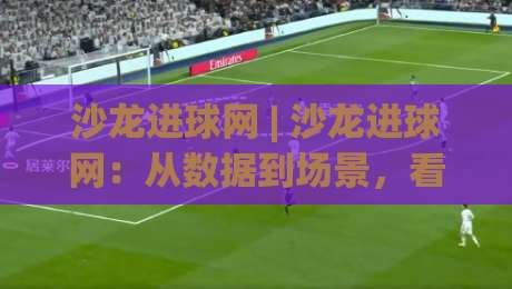 沙龙进球网 | 沙龙进球网：从数据到场景，看懂足球内容平台的真实价值 (沙龙进球网)-网上热门体球网无解说半场波胆登录交流攻略排名