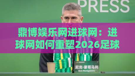鼎博娱乐网进球网：进球网如何重塑2026足球数据体验？鼎博娱乐网进球网实时追踪与社区互动新视角-最全手机信誉压球网动画水位精彩片段流畅代理1080P