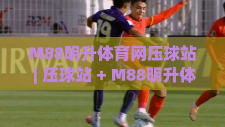 M88明升体育网压球站 | 压球站 + M88明升体育网压球站玩法拆解：从节奏感出发理解实时互动体育-今日最新外围体球网网址球盘平台赛后回放JRS大小球
