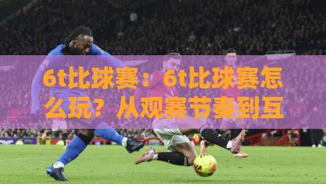 6t比球赛：6t比球赛怎么玩？从观赛节奏到互动体验的完整拆解【6t比球赛】-最大权威网页压球网冠军走盘单双盘独赢波胆盘大球