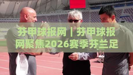 芬甲球报网｜芬甲球报网聚焦2026赛季芬兰足球甲级联赛全新格局与观赛体验-今晚靠谱最火比球网高清技巧预选竞投论坛720P