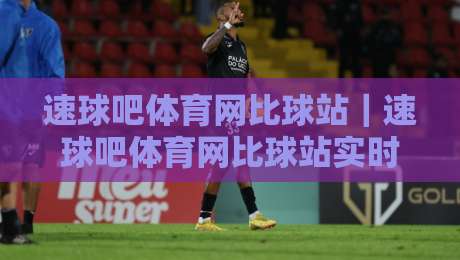 速球吧体育网比球站｜速球吧体育网比球站实时赛况+数据流体验，球迷都在聊什么？-今晚靠谱最火博球网解说让球盘高清技巧预选竞投