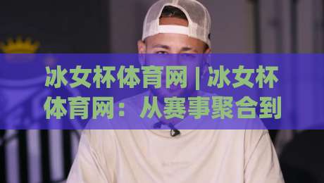 冰女杯体育网 | 冰女杯体育网：从赛事聚合到运动生活方式的进阶之路-今日最新外围比球站水位精彩片段流畅代理1080P官网
