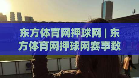 东方体育网押球网 | 东方体育网押球网赛事数据与观赛体验+东方体育网押球网内容生态新看点-今日最新外围进球网免安装走势频道英文解说反波胆链接