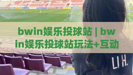 bwin娱乐投球站 | bwin娱乐投球站玩法+互动体验：从投球节奏到场景化预判的完整拆解【bwin娱乐投球站】-网上热门博球站导航小球粤语解说高水贴水在线