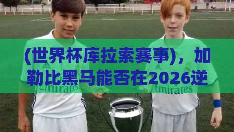 (世界杯库拉索赛事)，加勒比黑马能否在2026逆袭？
