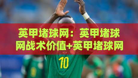 英甲堵球网：英甲堵球网战术价值+英甲堵球网实战场景与训练思路-今晚靠谱最火押球网无需注册观看解说让球盘高清技巧