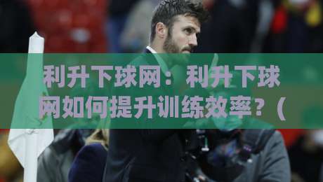 利升下球网：利升下球网如何提升训练效率？(利升下球网)实战体验与场景化预判-今晚靠谱最火买球网中文解说直播指南蓝光低水无需注册