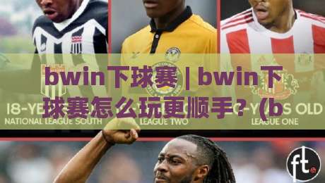 bwin下球赛 | bwin下球赛怎么玩更顺手？(bwin下球赛)三个细节让赛前判断更清晰-今日最新外围体育网贴水在线原声解说降盘APP网址