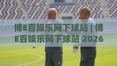 博E百娱乐网下球站 | 博E百娱乐网下球站 2026年全新界面体验与操作节奏解析-线上十大最稳押球站波胆积分榜超清网站新用户免费