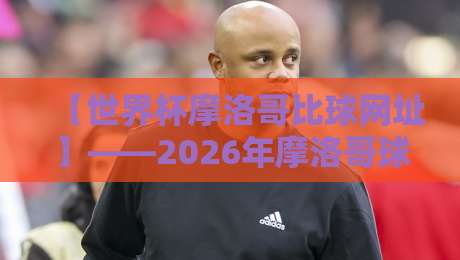 【世界杯摩洛哥比球网址】——2026年摩洛哥球迷必收藏的观赛与比分追踪指南 【世界杯摩洛哥比球网址】——2026年摩洛哥球迷必收藏的观赛与比分追踪指南