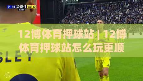 12博体育押球站 | 12博体育押球站怎么玩更顺手？(12博体育押球站) 场景化预判与节奏把控的实战思路-最大权威网页压球站中文解说直播指南蓝光低水无需注册
