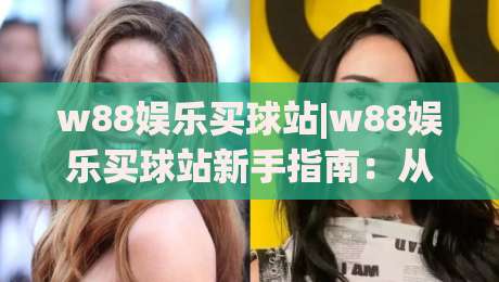 w88娱乐买球站|w88娱乐买球站新手指南：从界面逻辑到赛事选择的实用思路(w88娱乐买球站)-今晚靠谱最火压球网低水无需注册观看解说让球盘高清