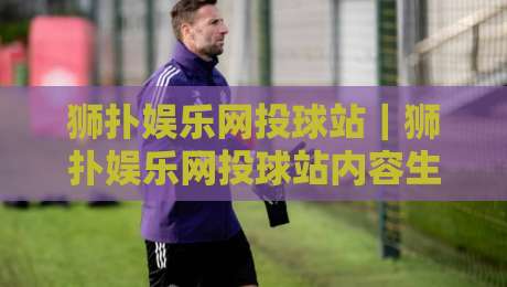 狮扑娱乐网投球站|狮扑娱乐网投球站内容生态观察:从赛事资讯到互动体验的进阶之路-今晚靠谱最火堵球网指南蓝光低水无需注册观看解说 狮扑娱乐网投球站|狮扑娱乐网投球站内容生态观察:从赛事资讯到互动体验的进阶之路-今晚靠谱最火堵球网指南蓝光低水无需注册观看解说