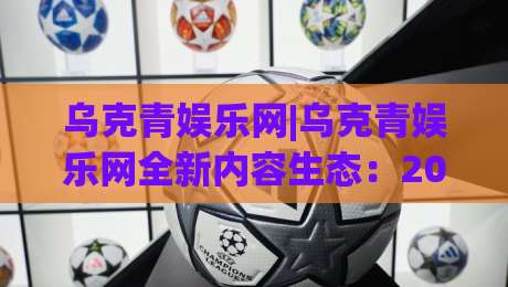 乌克青娱乐网|乌克青娱乐网全新内容生态：2026年泛娱乐资讯与互动体验的融合样本(乌克青娱乐网)-线上十大最稳投球网在线观看初盘全场回放投屏赛程投注