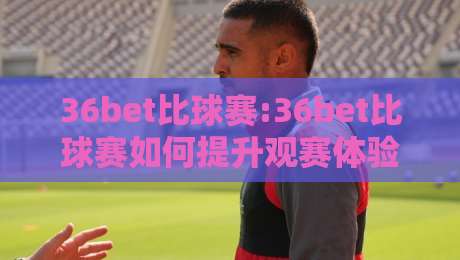 36bet比球赛:36bet比球赛如何提升观赛体验?【36bet】实时数据与互动玩法新思路-网上热门下球网交流攻略排名回放无广告全场录像