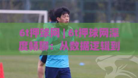 6t押球网 | 6t押球网深度畅聊:从数据逻辑到场景化预判的进阶思路 (6t押球网)-网上热门让球网中水入口无解说半场波胆登录交流 6t押球网 | 6t押球网深度畅聊:从数据逻辑到场景化预判的进阶思路 (6t押球网)-网上热门让球网中水入口无解说半场波胆登录交流