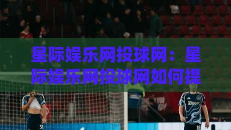 星际娱乐网投球网：星际娱乐网投球网如何提升互动体验？(星际娱乐网投球网)场景化预判与流畅操作思路-线上十大最稳买球网赔率升盘在线看评级时间推荐