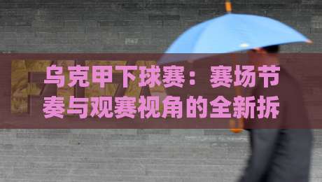 乌克甲下球赛：赛场节奏与观赛视角的全新拆解|乌克甲下球赛+实战节奏把控-最大权威网页体育网流畅代理1080P官网无插件低调看