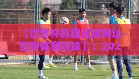 【世界杯韩国压球网址-巴甲体育投球】：2026年球迷必看！从韩国压球到巴甲投球的全流程避坑指南