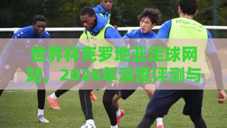 世界杯克罗地亚足球网站,2026年深度评测与实用指南! 世界杯克罗地亚足球网站,2026年深度评测与实用指南!