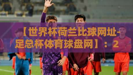 【世界杯荷兰比球网址-足总杯体育球盘网】:2026年球迷必备观赛指南 【世界杯荷兰比球网址-足总杯体育球盘网】:2026年球迷必备观赛指南