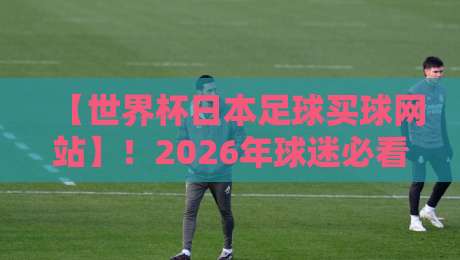 【世界杯日本足球买球网站】！2026年球迷必看：选对平台别踩坑
