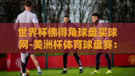 世界杯佛得角球盘买球网-美洲杯体育球盘赛:2026年球迷必知的投注平台与赛事前瞻 世界杯佛得角球盘买球网-美洲杯体育球盘赛:2026年球迷必知的投注平台与赛事前瞻