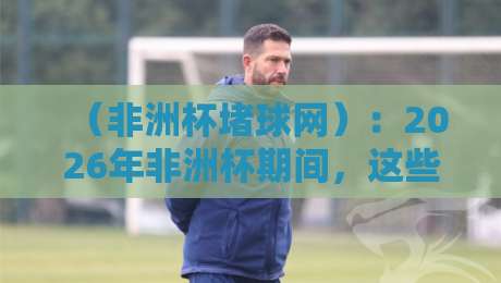 (非洲杯堵球网):2026年非洲杯期间,这些赌球陷阱你中招了吗? (非洲杯堵球网):2026年非洲杯期间,这些赌球陷阱你中招了吗?