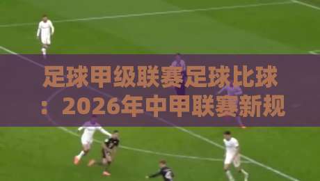 足球甲级联赛足球比球:2026年中甲联赛新规解读与观赛指南 足球甲级联赛足球比球:2026年中甲联赛新规解读与观赛指南