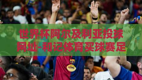 世界杯阿尔及利亚投球网址-和记体育买球赛足球体育:2026年看球新姿势,资深球迷手把手教你避坑 世界杯阿尔及利亚投球网址-和记体育买球赛足球体育:2026年看球新姿势,资深球迷手把手教你避坑