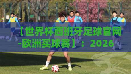 【世界杯西班牙足球官网-欧洲买球赛】:2026年西班牙队备战实录与观赛指南 【世界杯西班牙足球官网-欧洲买球赛】:2026年西班牙队备战实录与观赛指南