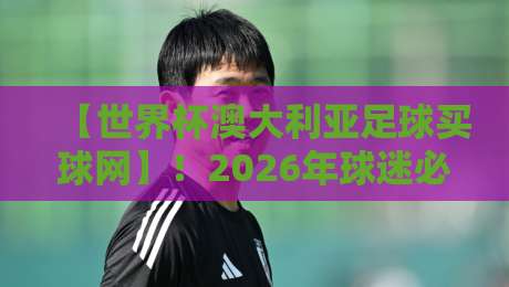 【世界杯澳大利亚足球买球网】!2026年球迷必知的三大实用技巧 【世界杯澳大利亚足球买球网】!2026年球迷必知的三大实用技巧
