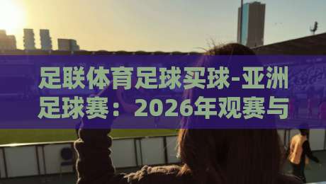 足联体育足球买球-亚洲足球赛:2026年观赛与投注新趋势 足联体育足球买球-亚洲足球赛:2026年观赛与投注新趋势