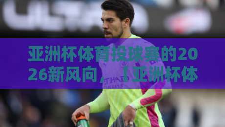 亚洲杯体育投球赛的2026新风向,【亚洲杯体育投球赛】能否成就下一个体坛爆点? 亚洲杯体育投球赛的2026新风向,【亚洲杯体育投球赛】能否成就下一个体坛爆点?